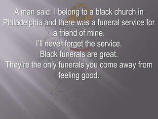 A man said: I belong to a black church in Philadelphia and there was a funeral service for a friend of mine. I’ll never forget the service. Black funerals are great. They’re the only funerals you come away from feeling good.
