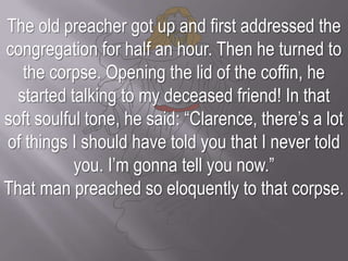 The old preacher got up and first addressed the congregation for half an hour. Then he turned to the corpse. Opening the lid of the coffin, he started talking to my deceased friend! In that soft soulful tone, he said: “Clarence, there’s a lot of things I should have told you that I never told you. I’m gonna tell you now.” That man preached so eloquently to that corpse.