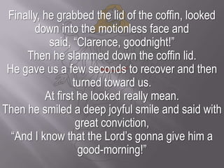Finally, he grabbed the lid of the coffin, looked down into the motionless face and said, “Clarence, goodnight!” Then he slammed down the coffin lid. He gave us a few seconds to recover and then turned toward us.At first he looked really mean. Then he smiled a deep joyful smile and said with great conviction, “And I know that the Lord’s gonna give him a good-morning!”