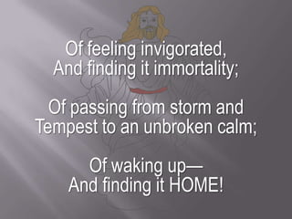 Of feeling invigorated,And finding it immortality;Of passing from storm andTempest to an unbroken calm;Of waking up—And finding it HOME!