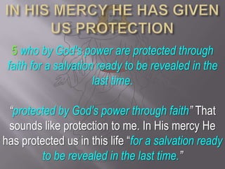 IN HIS MERCY HE HAS GIVEN US PROTECTION5who by God's power are protected through faith for a salvation ready to be revealed in the last time.“protected by God's power through faith” That sounds like protection to me. In His mercy He has protected us in this life “for a salvation ready to be revealed in the last time.”