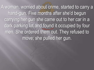 A woman, worried about crime, started to carry a hand-gun. Five months after she’d begun carrying her gun she came out to her car in a dark parking lot and found it occupied by four men. She ordered them out. They refused to move; she pulled her gun. 