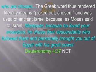 who are chosen...The Greek word thus rendered literally means "picked out, chosen," and was used of ancient Israel because, as Moses said to Israel, Moreover, because he loved your ancestors, he chose their descendants who followed them and personally brought you out of Egypt with his great powerDeuteronomy 4:37 NET