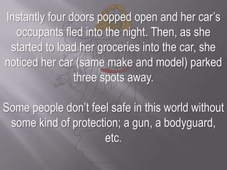 Instantly four doors popped open and her car’s occupants fled into the night. Then, as she started to load her groceries into the car, she noticed her car (same make and model) parked three spots away.Some people don’t feel safe in this world without some kind of protection; a gun, a bodyguard, etc.