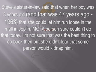 Steve’s sister-in-law said that when her boy was 3 years old (and that was 47 years ago - 1963) that she could let him run loose in the mall in Joplin, MO. A person sure couldn’t do that today. I’m not sure that was the best thing to do back then but she didn’t fear that some person would kidnap him.