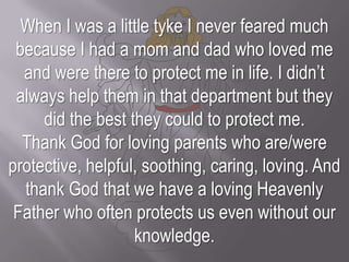 When I was a little tyke I never feared much because I had a mom and dad who loved me and were there to protect me in life. I didn’t always help them in that department but they did the best they could to protect me.Thank God for loving parents who are/were protective, helpful, soothing, caring, loving. And thank God that we have a loving Heavenly Father who often protects us even without our knowledge.