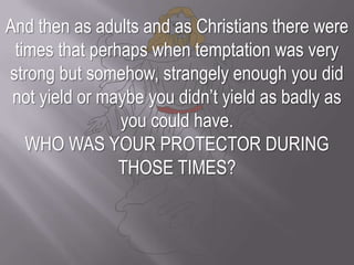 And then as adults and as Christians there were times that perhaps when temptation was very strong but somehow, strangely enough you did not yield or maybe you didn’t yield as badly as you could have. WHO WAS YOUR PROTECTOR DURING THOSE TIMES?