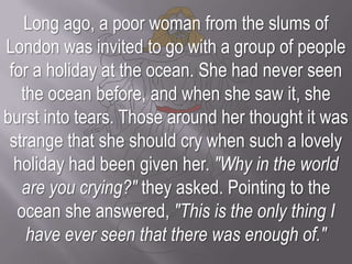 Long ago, a poor woman from the slums of London was invited to go with a group of people for a holiday at the ocean. She had never seen the ocean before, and when she saw it, she burst into tears. Those around her thought it was strange that she should cry when such a lovely holiday had been given her. "Why in the world are you crying?" they asked. Pointing to the ocean she answered, "This is the only thing I have ever seen that there was enough of."