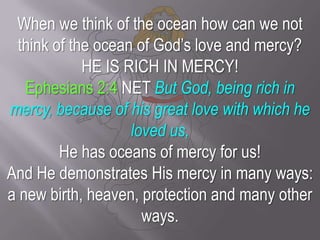 When we think of the ocean how can we not think of the ocean of God’s love and mercy? HE IS RICH IN MERCY! Ephesians 2:4 NET But God, being rich in mercy, because of his great love with which he loved us,He has oceans of mercy for us! And He demonstrates His mercy in many ways: a new birth, heaven, protection and many other ways. 