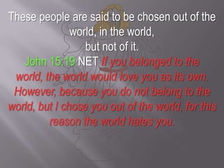 These people are said to be chosen out of the world, in the world, but not of it.John 15:19 NET If you belonged to the world, the world would love you as its own. However, because you do not belong to the world, but I chose you out of the world, for this reason the world hates you.