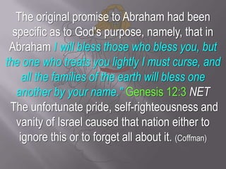 The original promise to Abraham had been specific as to God's purpose, namely, that in Abraham I will bless those who bless you, but the one who treats you lightly I must curse, and all the families of the earth will bless one another by your name." Genesis 12:3 NET The unfortunate pride, self-righteousness and vanity of Israel caused that nation either to ignore this or to forget all about it. (Coffman)