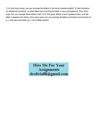 1) In how many ways, can you arrange the letters in the word massachusetts? 2) Lets introduce
an additional constraint: a vowel letter has to be the first letter in your arrangement. How many
ways can you arrange these letters now? 3) In this word, letters a and t appears twice, and the
letter s appears four times. How many ways can you arrange all letters so that the occurrences of
a, t, and sare symmetric w.r.t. the middle position
 