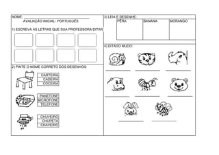 NOME: ___________________________________        3) LEIA E DESENHE:
     AVALIAÇÃO INICIAL- PORTUGUÊS                        PÊRA         BANANA   MORANGO

1) ESCREVA AS LETRAS QUE SUA PROFESSORA DITAR:



                                                 4) DITADO MUDO:




2) PINTE O NOME CORRETO DOS DESENHOS:

               CARTEIRA
                CADEIRA
                COCEIRA


              PANETONE
             MICROFONE
              TELEFONE


               CHUVEIRO
                CHUPETA
               CHAVEIRO
 