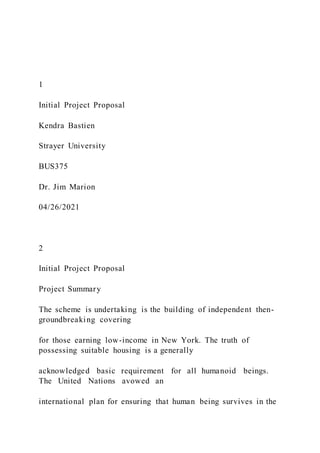1
Initial Project Proposal
Kendra Bastien
Strayer University
BUS375
Dr. Jim Marion
04/26/2021
2
Initial Project Proposal
Project Summary
The scheme is undertaking is the building of independent then-
groundbreaking covering
for those earning low-income in New York. The truth of
possessing suitable housing is a generally
acknowledged basic requirement for all humanoid beings.
The United Nations avowed an
international plan for ensuring that human being survives in the
 