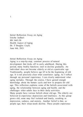 1
Initial Reflection Essay on Aging
Unisha Jadhari
HS 3443.50
Health Aspect of Aging
Dr. T Douglas Coyle
June 6th, 2021
Initial Reflection Essay on Aging
Aging is a step-by-step, constant process of natural
development that kicks off in early adulthood. During this
period, many bodily functions start to decline gradually. An
individual does not become elderly or old at a particular age.
Traditionally, people believe age 65 to be the beginning of old
age. It is not precisely clear what constitutes aging. As I reflect
through my personal experience, I can clearly understand what
aging includes. Through the course, I have gained enough
knowledge about the human cycle and how to prepare for old
age. This reflection explains some of the beliefs associated with
aging, the relationship between aging and health, and the
challenges older adults face in their daily activities.
Many people have various beliefs about old age. The elderly are
believed to experience depression and loneliness. As this group
grows old, some may feel isolated and lonely, resulting in
depression, sadness, and anxiety. Another belief is that, as
people age, their sleep needs decline. These people experience
 