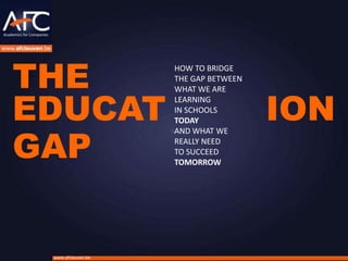 THE
                    HOW TO BRIDGE
                    THE GAP BETWEEN



EDUCAT                                ION
                    WHAT WE ARE
                    LEARNING
                    IN SCHOOLS
                    TODAY


GAP
                    AND WHAT WE
                    REALLY NEED
                    TO SUCCEED
                    TOMORROW




 www.afcleuven.be
 