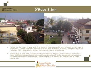 Latest update:
12 November 2011                         D’Rose 1 Inn




        Sitting in the heart of city with few steps to business centre and popular tourist sites of
         Vientiane Capital included National Culture Hall, National Museum, Namphou Fountain,
         Taladsao Mall, Mekong River & night markets both textile & food ones

     •   Established in Dec 2009, with the most contemporary elegance and discretion. A charming
         hotel that fully meets the expectations of today’s travellers. It also stands out thanks to the
         quality of its reception and services, which contribute in making it a unique hotel in small
         capital city.
 