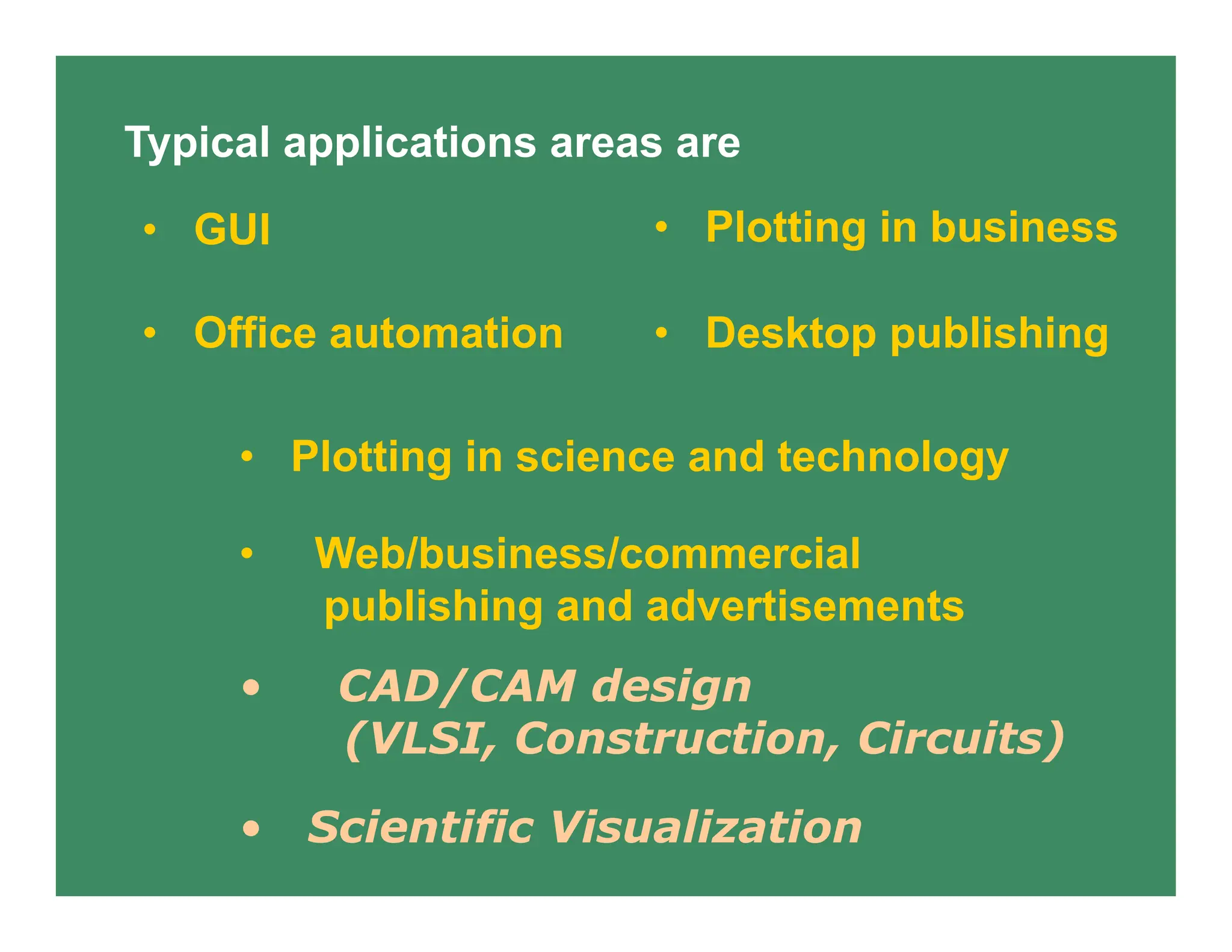 Typical applications areas are
• Plotting in business
• Plotting in science and technology
• GUI
• Scientific Visualization
• Office automation • Desktop publishing
• Web/business/commercial
publishing and advertisements
• CAD/CAM design
(VLSI, Construction, Circuits)
 