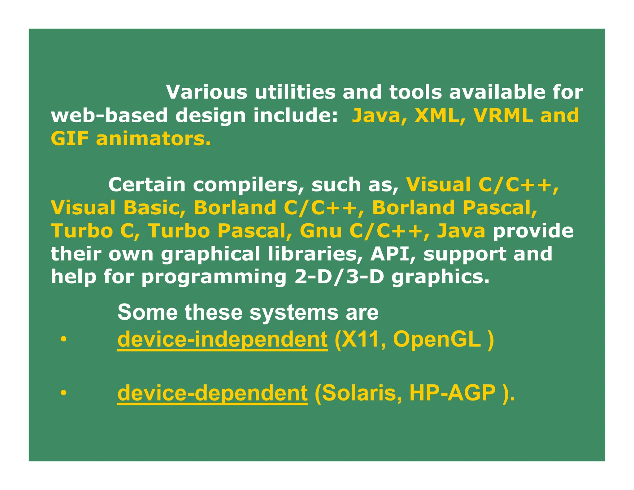 Various utilities and tools available for
web-based design include: Java, XML, VRML and
GIF animators.
Certain compilers, such as, Visual C/C++,
Visual Basic, Borland C/C++, Borland Pascal,
Turbo C, Turbo Pascal, Gnu C/C++, Java provide
their own graphical libraries, API, support and
help for programming 2-D/3-D graphics.
Some these systems are
• device-independent (X11, OpenGL )
• device-dependent (Solaris, HP-AGP ).
 
