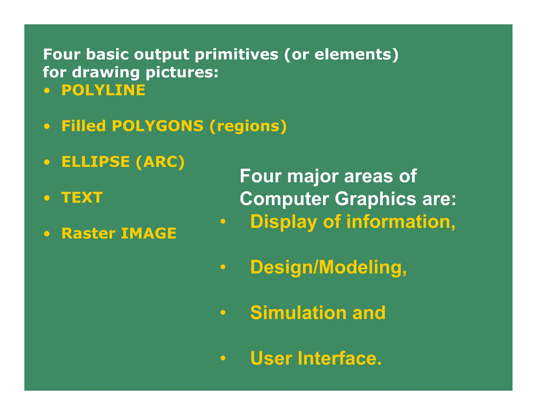 Four major areas of
Computer Graphics are:
• Display of information,
• Design/Modeling,
• Simulation and
• User Interface.
Four basic output primitives (or elements)
for drawing pictures:
• POLYLINE
• Filled POLYGONS (regions)
• ELLIPSE (ARC)
• TEXT
• Raster IMAGE
 