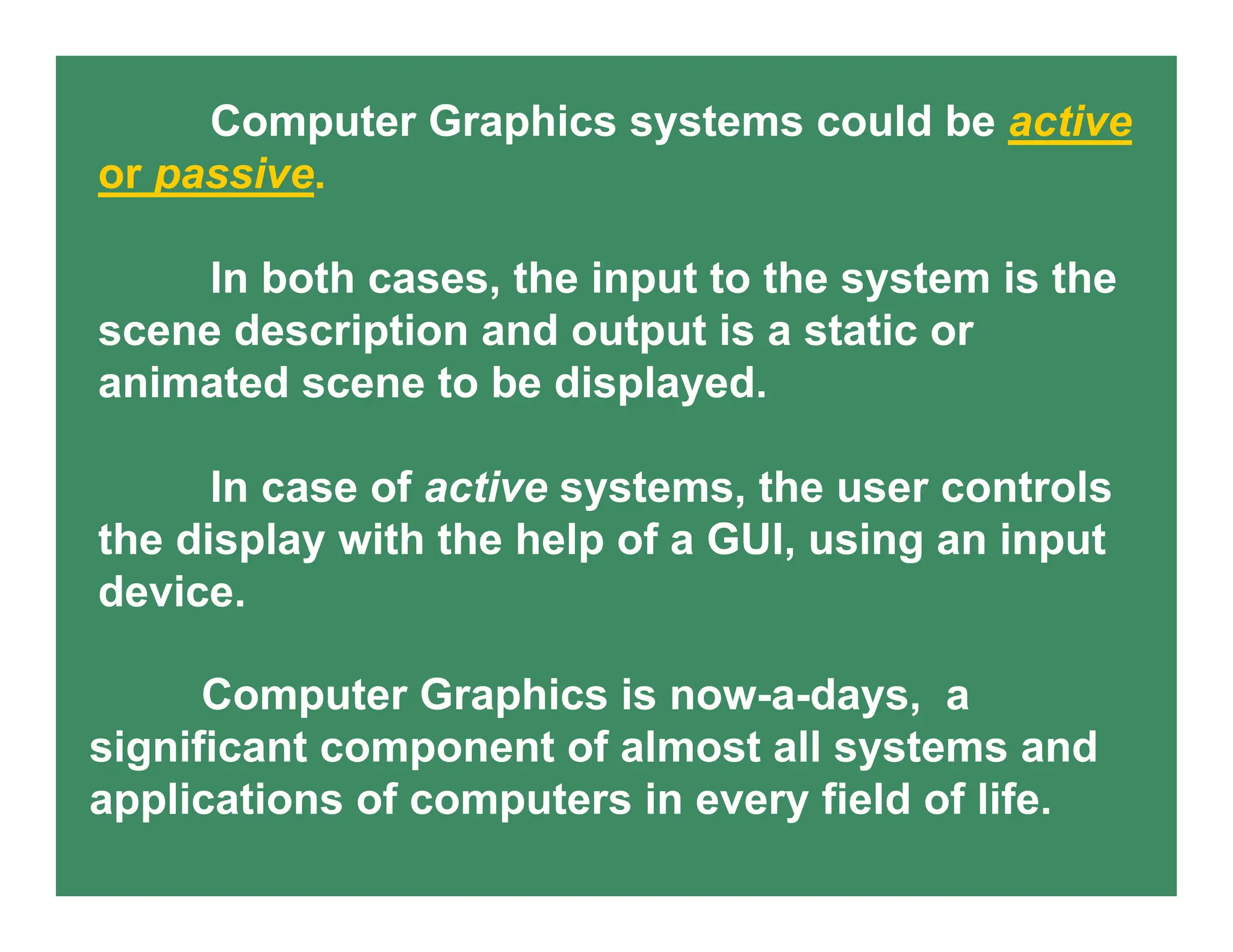 Computer Graphics systems could be active
or passive.
In both cases, the input to the system is the
scene description and output is a static or
animated scene to be displayed.
In case of active systems, the user controls
the display with the help of a GUI, using an input
device.
Computer Graphics is now-a-days, a
significant component of almost all systems and
applications of computers in every field of life.
 