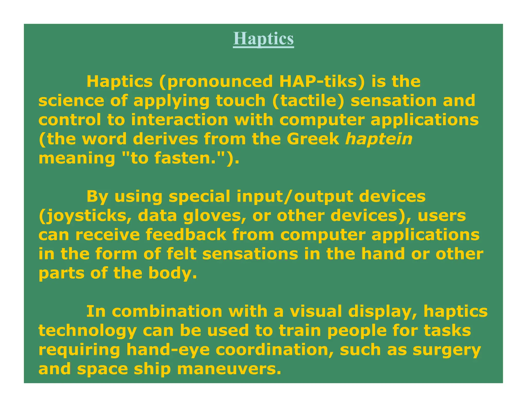 Haptics
Haptics (pronounced HAP-tiks) is the
science of applying touch (tactile) sensation and
control to interaction with computer applications
(the word derives from the Greek haptein
meaning "to fasten.").
By using special input/output devices
(joysticks, data gloves, or other devices), users
can receive feedback from computer applications
in the form of felt sensations in the hand or other
parts of the body.
In combination with a visual display, haptics
technology can be used to train people for tasks
requiring hand-eye coordination, such as surgery
and space ship maneuvers.
 