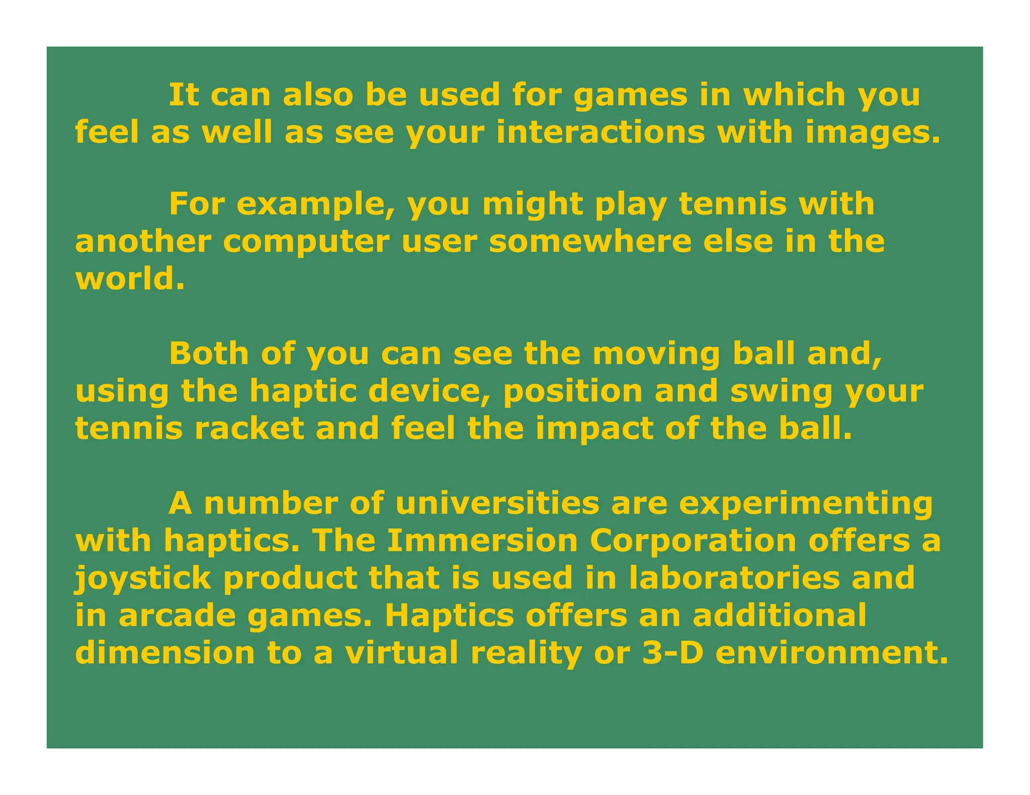 It can also be used for games in which you
feel as well as see your interactions with images.
For example, you might play tennis with
another computer user somewhere else in the
world.
Both of you can see the moving ball and,
using the haptic device, position and swing your
tennis racket and feel the impact of the ball.
A number of universities are experimenting
with haptics. The Immersion Corporation offers a
joystick product that is used in laboratories and
in arcade games. Haptics offers an additional
dimension to a virtual reality or 3-D environment.
 