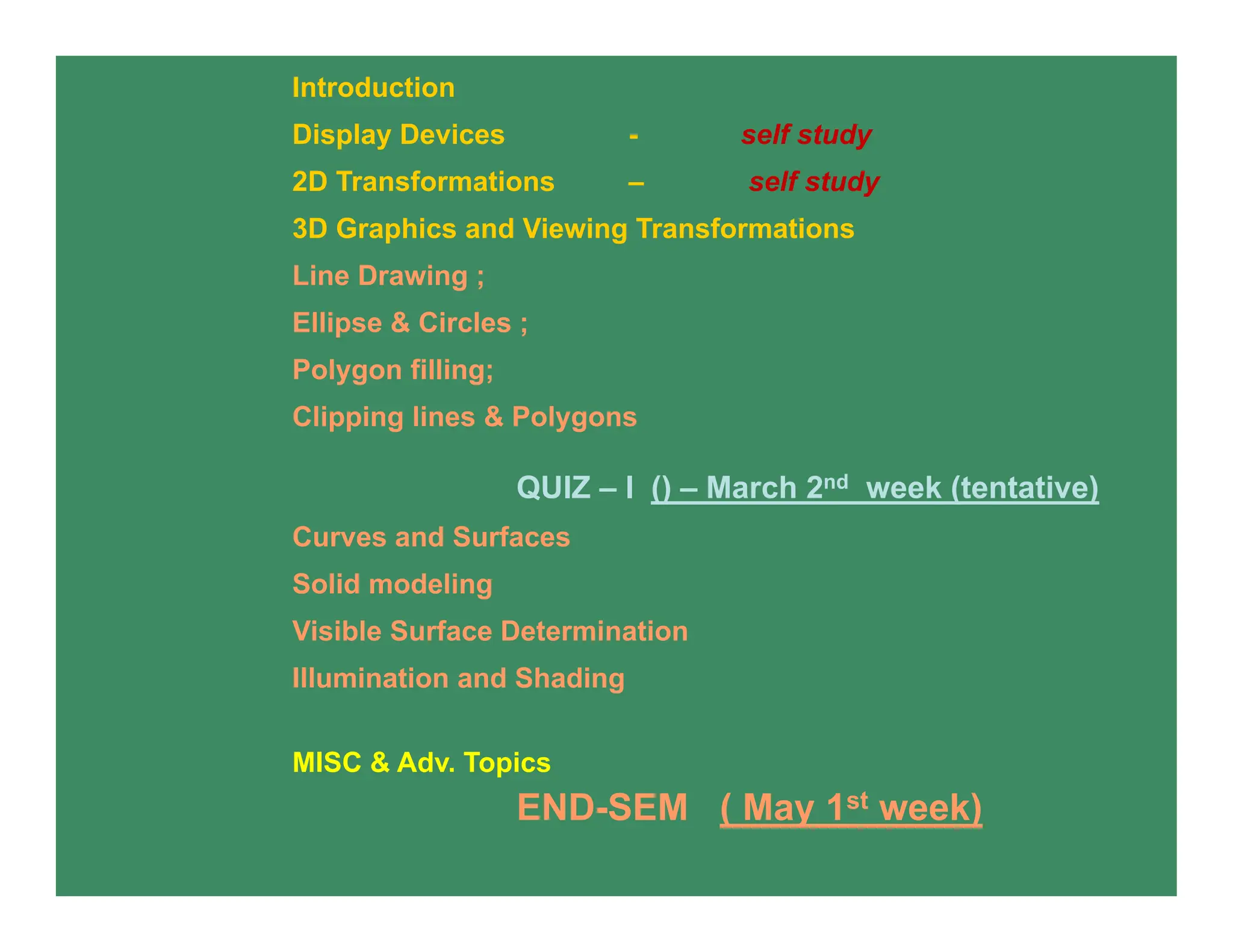 Introduction
Display Devices - self study
2D Transformations – self study
3D Graphics and Viewing Transformations
Line Drawing ;
Ellipse & Circles ;
Polygon filling;
Clipping lines & Polygons
QUIZ – I () – March 2nd week (tentative)
Curves and Surfaces
Solid modeling
Visible Surface Determination
Illumination and Shading
MISC & Adv. Topics
END-SEM ( May 1st week)
 