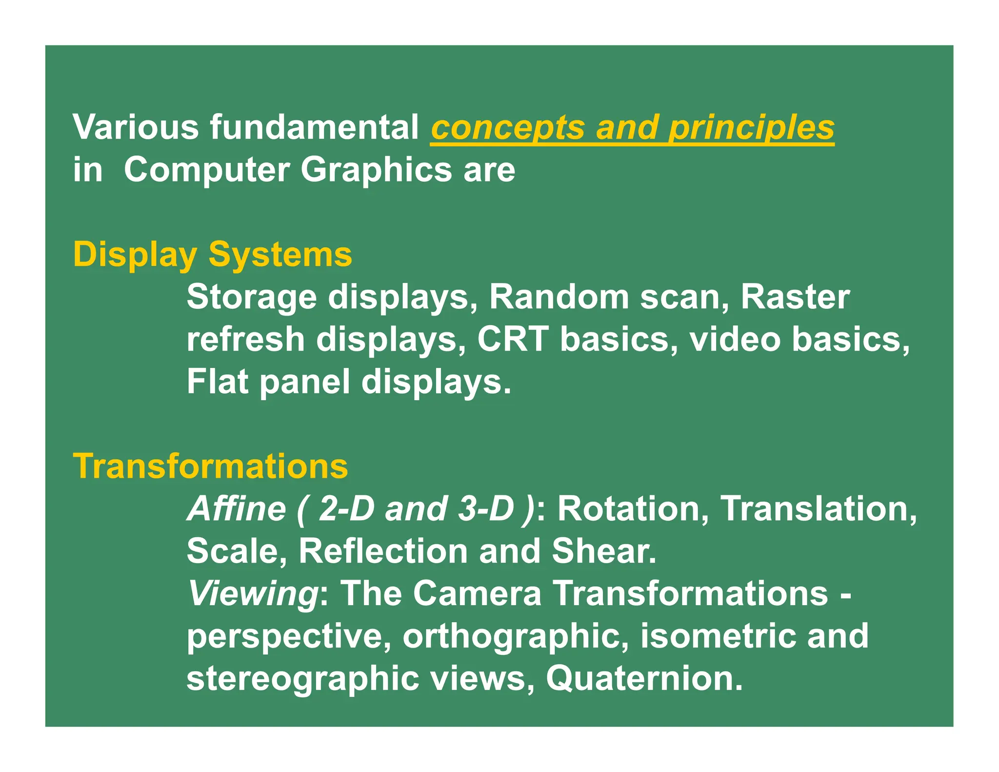 Various fundamental concepts and principles
in Computer Graphics are
Display Systems
Storage displays, Random scan, Raster
refresh displays, CRT basics, video basics,
Flat panel displays.
Transformations
Affine ( 2-D and 3-D ): Rotation, Translation,
Scale, Reflection and Shear.
Viewing: The Camera Transformations -
perspective, orthographic, isometric and
stereographic views, Quaternion.
 