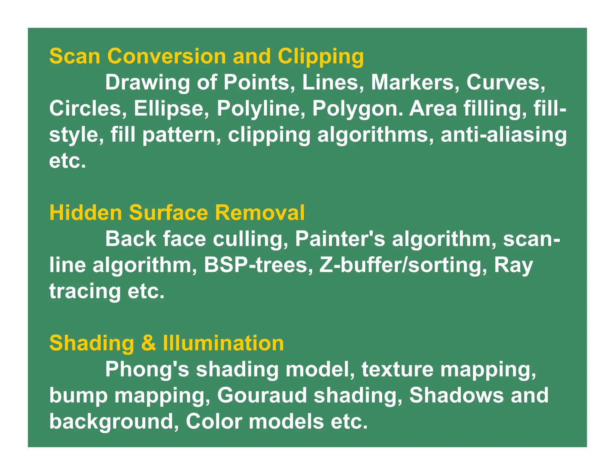 Scan Conversion and Clipping
Drawing of Points, Lines, Markers, Curves,
Circles, Ellipse, Polyline, Polygon. Area filling, fill-
style, fill pattern, clipping algorithms, anti-aliasing
etc.
Hidden Surface Removal
Back face culling, Painter's algorithm, scan-
line algorithm, BSP-trees, Z-buffer/sorting, Ray
tracing etc.
Shading & Illumination
Phong's shading model, texture mapping,
bump mapping, Gouraud shading, Shadows and
background, Color models etc.
 