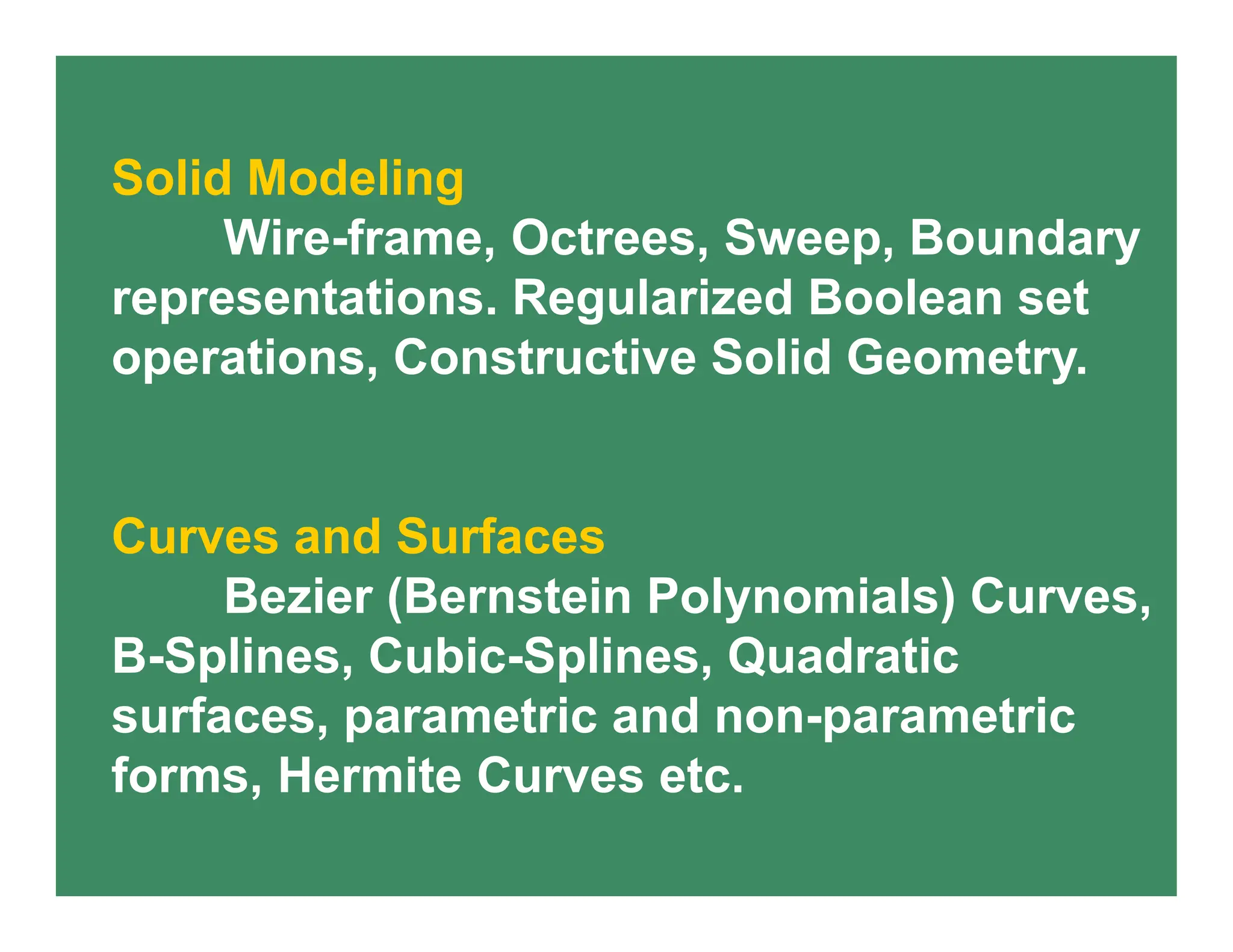 Solid Modeling
Wire-frame, Octrees, Sweep, Boundary
representations. Regularized Boolean set
operations, Constructive Solid Geometry.
Curves and Surfaces
Bezier (Bernstein Polynomials) Curves,
B-Splines, Cubic-Splines, Quadratic
surfaces, parametric and non-parametric
forms, Hermite Curves etc.
 