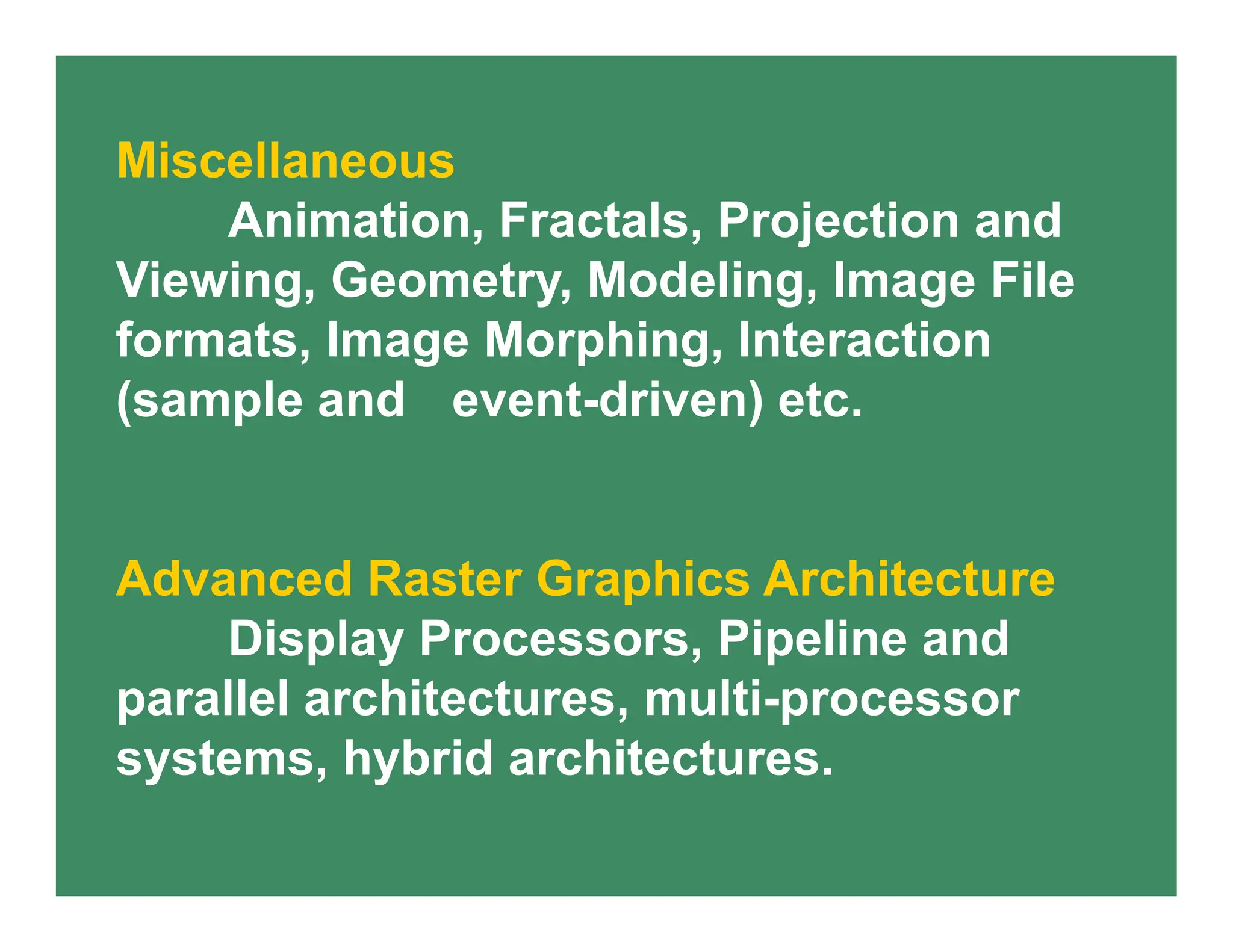 Miscellaneous
Animation, Fractals, Projection and
Viewing, Geometry, Modeling, Image File
formats, Image Morphing, Interaction
(sample and event-driven) etc.
Advanced Raster Graphics Architecture
Display Processors, Pipeline and
parallel architectures, multi-processor
systems, hybrid architectures.
 