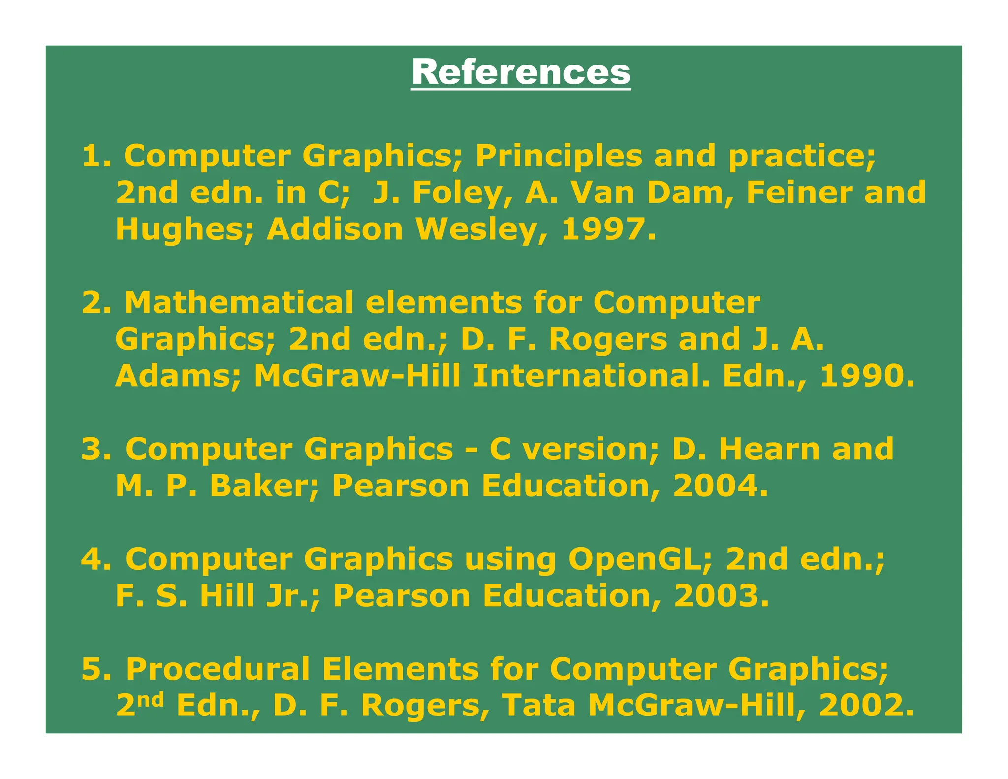 References
1. Computer Graphics; Principles and practice;
2nd edn. in C; J. Foley, A. Van Dam, Feiner and
Hughes; Addison Wesley, 1997.
2. Mathematical elements for Computer
Graphics; 2nd edn.; D. F. Rogers and J. A.
Adams; McGraw-Hill International. Edn., 1990.
3. Computer Graphics - C version; D. Hearn and
M. P. Baker; Pearson Education, 2004.
4. Computer Graphics using OpenGL; 2nd edn.;
F. S. Hill Jr.; Pearson Education, 2003.
5. Procedural Elements for Computer Graphics;
2nd Edn., D. F. Rogers, Tata McGraw-Hill, 2002.
 