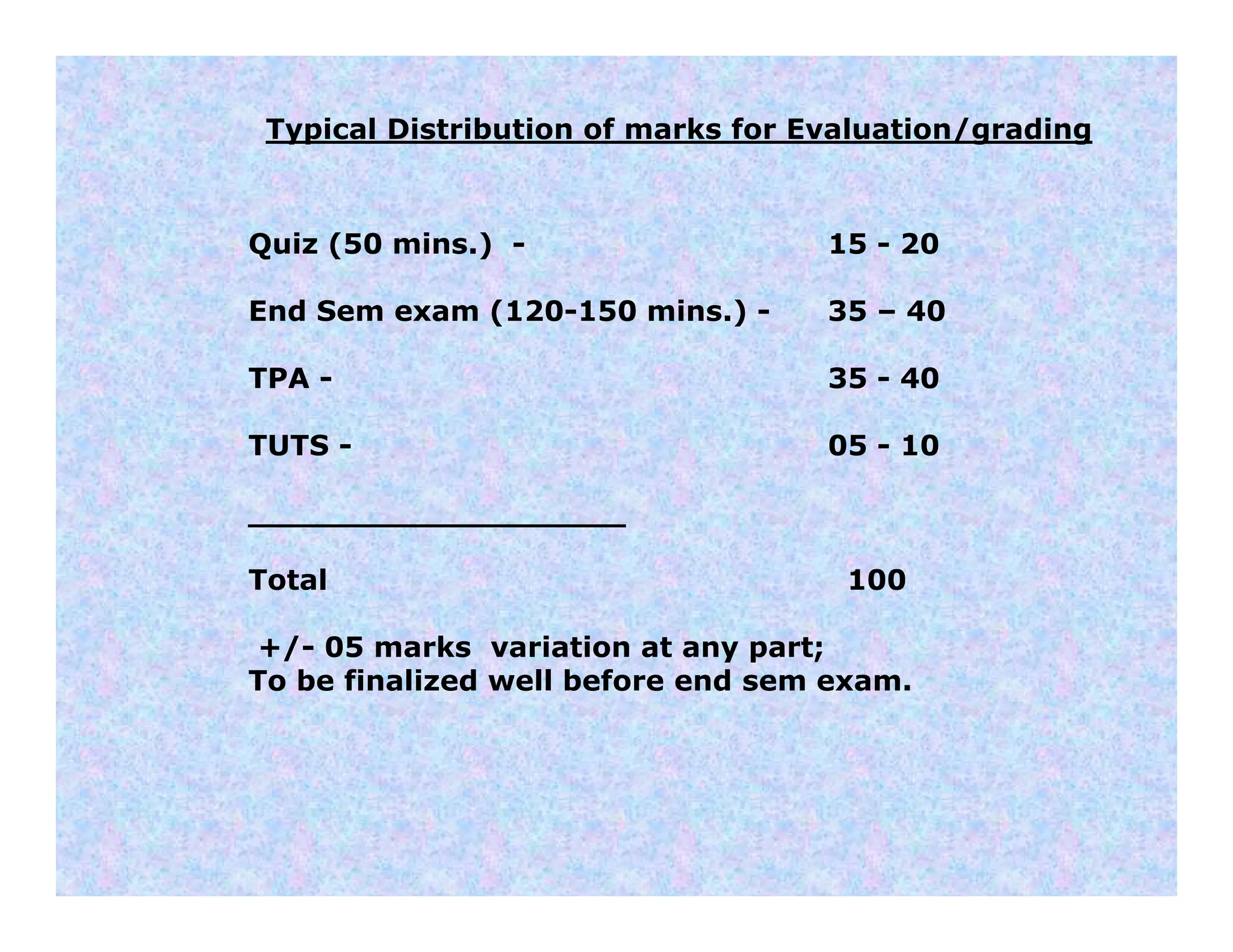 Typical Distribution of marks for Evaluation/grading
Quiz (50 mins.) - 15 - 20
End Sem exam (120-150 mins.) - 35 – 40
TPA - 35 - 40
TUTS - 05 - 10
___________________
Total 100
+/- 05 marks variation at any part;
To be finalized well before end sem exam.
 
