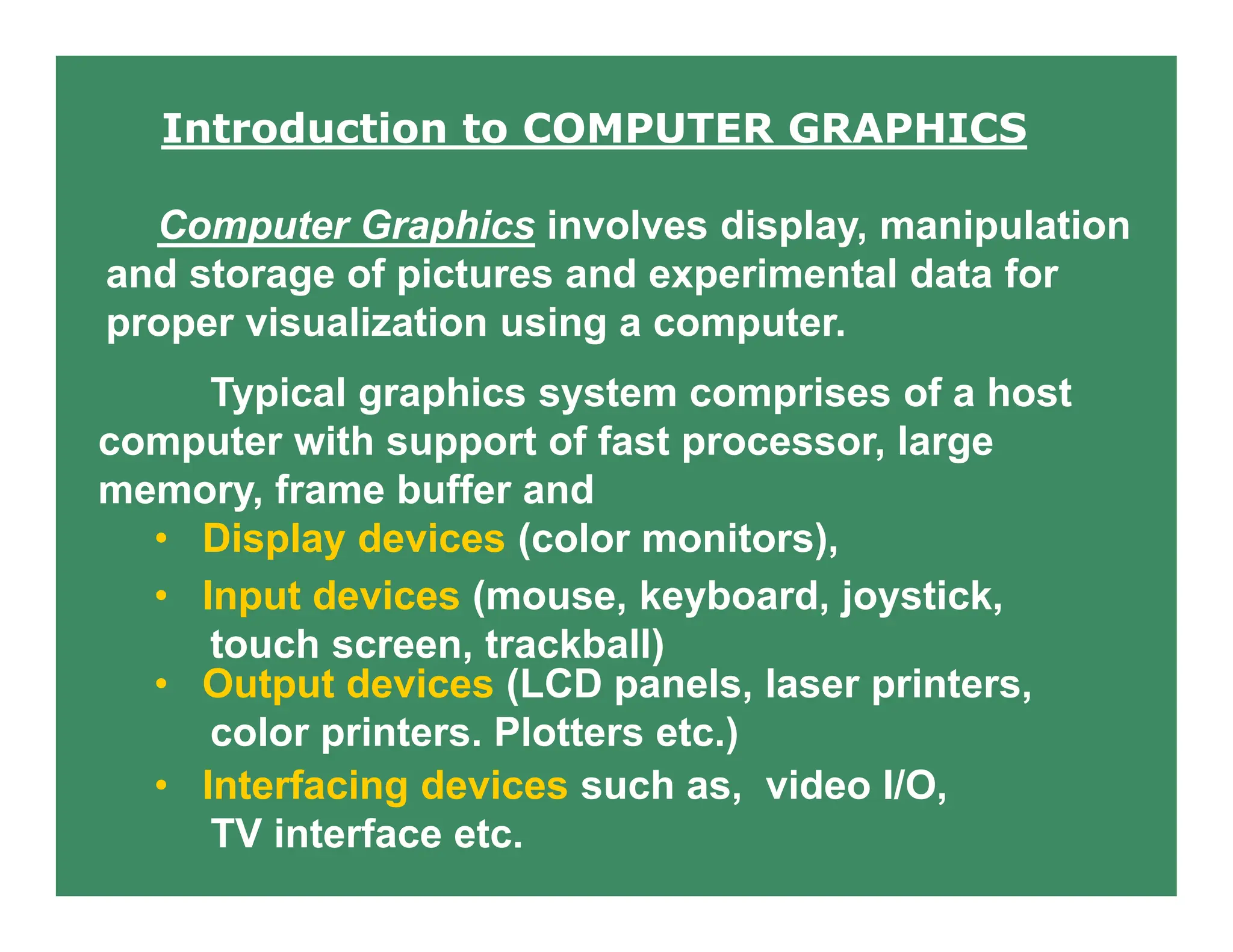 Introduction to COMPUTER GRAPHICS
Computer Graphics involves display, manipulation
and storage of pictures and experimental data for
proper visualization using a computer.
Typical graphics system comprises of a host
computer with support of fast processor, large
memory, frame buffer and
• Display devices (color monitors),
• Input devices (mouse, keyboard, joystick,
touch screen, trackball)
• Output devices (LCD panels, laser printers,
color printers. Plotters etc.)
• Interfacing devices such as, video I/O,
TV interface etc.
 