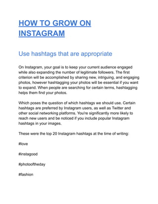 HOW TO GROW ON
INSTAGRAM
Use hashtags that are appropriate
On Instagram, your goal is to keep your current audience engaged
while also expanding the number of legitimate followers. The first
criterion will be accomplished by sharing new, intriguing, and engaging
photos, however hashtagging your photos will be essential if you want
to expand. When people are searching for certain terms, hashtagging
helps them find your photos.
Which poses the question of which hashtags we should use. Certain
hashtags are preferred by Instagram users, as well as Twitter and
other social networking platforms. You're significantly more likely to
reach new users and be noticed if you include popular Instagram
hashtags in your images.
These were the top 20 Instagram hashtags at the time of writing:
#love
#instagood
#photooftheday
#fashion
 