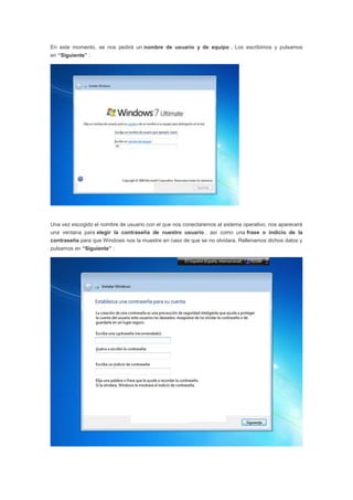 En este momento, se nos pedirá un nombre de usuario y de equipo . Los escribimos y pulsamos
en “Siguiente” :
Una vez escogido el nombre de usuario con el que nos conectaremos al sistema operativo, nos aparecerá
una ventana para elegir la contraseña de nuestro usuario , así como una frase o indicio de la
contraseña para que Windows nos la muestre en caso de que se no olvidara. Rellenamos dichos datos y
pulsamos en “Siguiente” :
 