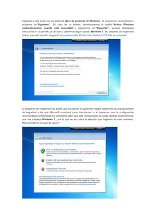 Llegados a este punto, se nos pedirá la clave de producto de Windows . Si la tenemos, la escribimos y
pulsamos en“Siguiente” . En caso de no tenerla, desmarcaremos la casilla “Activar Windows
automáticamente cuando esté conectado” y pulsaremos en “Siguiente” , aunque deberemos
introducirla en un periodo de 30 días si queremos seguir usando Windows 7 . No obstante, es importante
indicar que este “periodo de gracia” se puede ampliar 90 días más, hasta los 120 días sin activación :
El programa de instalación nos pedirá que escojamos si queremos instalar solamente las actualizaciones
de seguridad y las que Microsoft considere como importantes, o si queremos usar la configuración
recomendada por Microsoft. Es importante saber que esta configuración se puede cambiar posteriormente
una vez instalado Windows 7 , por lo que no es crítica la elección que hagamos en este momento.
Recomendamos escoger la opción “
 