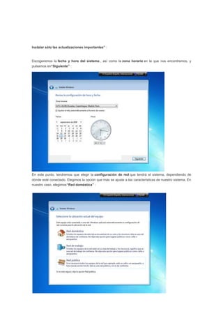 Instalar sólo las actualizaciones importantes” :
Escogeremos la fecha y hora del sistema , así como la zona horaria en la que nos encontremos, y
pulsamos en“Siguiente” :
En este punto, tendremos que elegir la configuración de red que tendrá el sistema, dependiendo de
dónde esté conectado. Elegimos la opción que más se ajuste a las características de nuestro sistema. En
nuestro caso, elegimos“Red doméstica” :
 