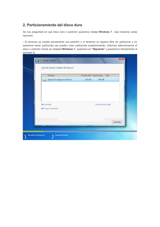 2. Particionamiento del disco duro
Se nos preguntará en qué disco duro o partición queremos instalar Windows 7 . Aquí tenemos varias
opciones:
- Si tenemos ya creada previamente una partición o si tenemos un espacio libre sin particionar y no
queremos hacer particiones (se pueden crear particiones posteriormente), entonces seleccionamos el
disco o partición donde se instalará Windows 7 , pulsamos en “Siguiente” y pasaremos directamente al
apartado 3.
 