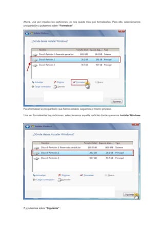 Ahora, una vez creadas las particiones, no nos queda más que formatearlas. Para ello, seleccionamos
una partición y pulsamos sobre “Formatear” :
Para formatear la otra partición que hemos creado, seguimos el mismo proceso.
Una vez formateadas las particiones, seleccionamos aquella partición donde queramos instalar Windows
7 y pulsamos sobre “Siguiente” :
 