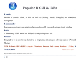 21
Popular R GUI & IDEs
R studio
Includes a console, editor, as well as tools for plotting, history, debugging and workspace
management
R Commander
Enables analysts to access a selection of commonly-used R commands using a simple interface
Rattle
A data mining toolkit which was designed to analyze large data sets
Deducer
Designed to be a easy to use alternative to proprietary data analysis software such as SPSS and
Minitab
VIM, R-Brain IDE (RIDE), Jupyter Notebook, Jupyter Lab, Atom, Radiant, Eclips, R
Analytic Flow *Work for both R & Python
http://www.differencebetween.info/difference-between-gui-ide-and-ui
 
