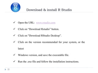22
Download & install R Studio
 Open the URL: www.rstudio.com
 Click on “Download Rstudio” button.
 Click on "Download RStudio Desktop”.
 Click on the version recommended for your system, or the
latest
 Windows version, and save the executable file.
 Run the .exe file and follow the installation instructions.
 
