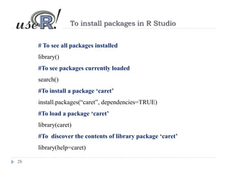 28
To install packages in R Studio
# To see all packages installed
library()
#To see packages currently loaded
search()
#To install a package ‘caret’
install.packages(“caret”, dependencies=TRUE)
#To load a package ‘caret’
library(caret)
#To discover the contents of library package ‘caret’
library(help=caret)
 