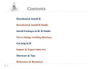 Contents
3
Download & Install R
Download & install R Studio
Install Packages in R/ R Studio
Set or change working directory
Get help in R
Import & Export data sets
Shortcuts & Tips
References & Resources
 