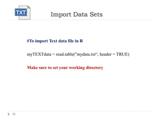 Import Data Sets
35
#To import Text data file in R
myTEXTdata = read.table("mydata.txt“, header = TRUE)
Make sure to set your working directory
 
