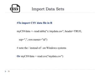 Import Data Sets
36
#To import CSV data file in R
myCSVdata <- read.table("c:/mydata.csv", header=TRUE,
sep=",", row.names="id")
# note the / instead of  on Windows systems
Or myCSVdata = read.csv("mydata.csv")
 