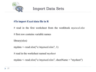 Import Data Sets
37
#To import Excel data file in R
# read in the first worksheet from the workbook myexcel.xlsx
# first row contains variable names
library(xlsx)
mydata <- read.xlsx("c:/myexcel.xlsx", 1)
# read in the worksheet named mysheet
mydata <- read.xlsx("c:/myexcel.xlsx", sheetName = "mysheet")
 