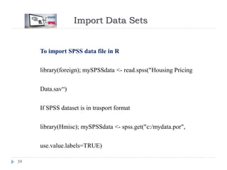 Import Data Sets
39
To import SPSS data file in R
library(foreign); mySPSSdata <- read.spss("Housing Pricing
Data.sav“)
If SPSS dataset is in trasport format
library(Hmisc); mySPSSdata <- spss.get("c:/mydata.por",
use.value.labels=TRUE)
 