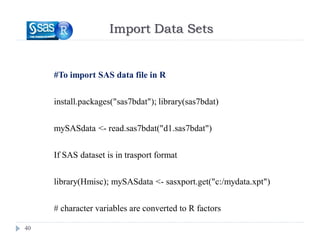 Import Data Sets
40
#To import SAS data file in R
install.packages("sas7bdat"); library(sas7bdat)
mySASdata <- read.sas7bdat("d1.sas7bdat")
If SAS dataset is in trasport format
library(Hmisc); mySASdata <- sasxport.get("c:/mydata.xpt")
# character variables are converted to R factors
 